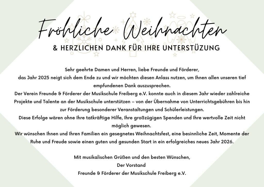 Fröhliche Weihnachten
& HERZLICHEN DANK FÜR IHRE UNTERSTÜTZUNG

Sehr geehrte Damen und Herren, liebe Freunde und Förderer,

das Jahr 2025 neigt sich dem Ende zu und wir möchten diesen Anlass nutzen, um Ihnen allen unseren tief empfundenen Dank auszusprechen.

Der Verein Freunde & Förderer der Musikschule Freiberg e.V. konnte auch in diesem Jahr wieder zahlreiche Projekte und Talente an der Musikschule unterstützen – von der Übernahme von Unterrichtsgebühren bis hin zur Förderung besonderer Veranstaltungen und Schülerleistungen.

Diese Erfolge wären ohne Ihre tatkräftige Hilfe, Ihre großzügigen Spenden und Ihre wertvolle Zeit nicht möglich gewesen.

Wir wünschen Ihnen und Ihren Familien ein gesegnetes Weihnachtsfest, eine besinnliche Zeit, Momente der Ruhe und Freude sowie einen guten und gesunden Start in ein erfolgreiches neues Jahr 2026.

Mit musikalischen Grüßen und den besten Wünschen, Der Vorstand Freunde & Förderer der Musikschule Freiberg e.V.